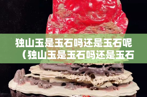 獨山玉是玉石嗎還是玉石呢（獨山玉是玉石嗎還是玉石呢視頻）