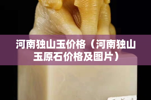 河南獨(dú)山玉價(jià)格(河南獨(dú)山玉原石價(jià)格及圖片) 河南獨(dú)山玉價(jià)格(河南獨(dú)山玉原石價(jià)格及圖片)