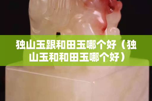 獨山玉跟和田玉哪個好（獨山玉和和田玉哪個好）