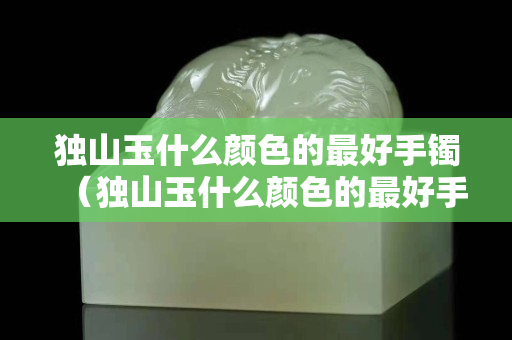 獨山玉什么顏色的最好手鐲(獨山玉什么顏色的最好手鐲好看) 獨山玉什么顏色的最好手鐲(獨山玉什么顏色的最好手鐲好看)