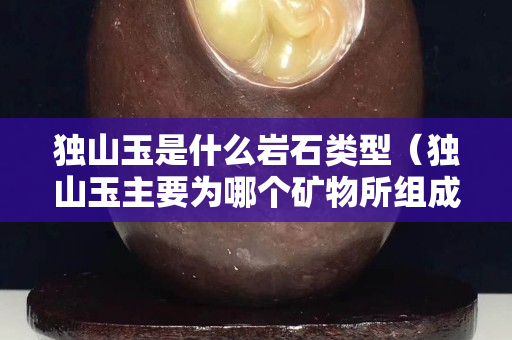 獨山玉是什么巖石類型（獨山玉主要為哪個礦物所組成）