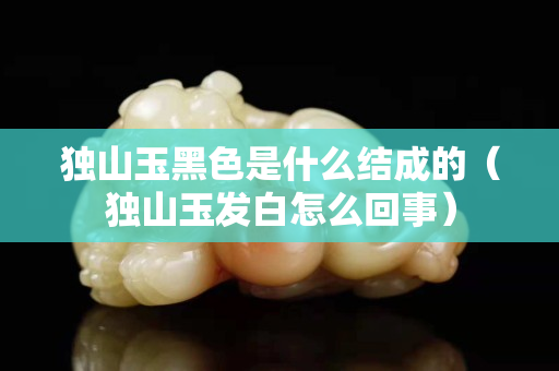獨(dú)山玉黑色是什么結(jié)成的(獨(dú)山玉發(fā)白怎么回事) 獨(dú)山玉黑色是什么結(jié)成的(獨(dú)山玉發(fā)白怎么回事)