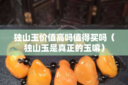 獨山玉價值高嗎值得買嗎(獨山玉是真正的玉嘛) 獨山玉價值高嗎值得買嗎(獨山玉是真正的玉嘛)