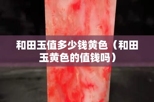 和田玉值多少錢黃色（和田玉黃色的值錢嗎）