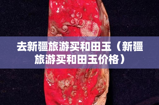 去新疆旅游買和田玉(新疆旅游買和田玉價格) 去新疆旅游買和田玉(新疆旅游買和田玉價格)