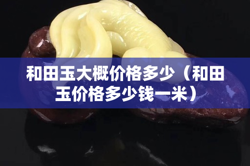 和田玉大概價(jià)格多少(和田玉價(jià)格多少錢一米) 和田玉大概價(jià)格多少(和田玉價(jià)格多少錢一米)