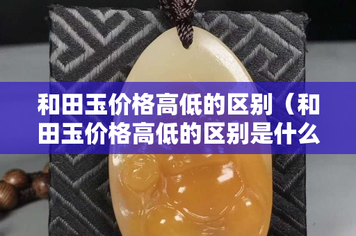 和田玉價格高低的區別（和田玉價格高低的區別是什么）