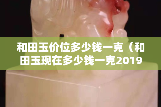 和田玉價位多少錢一克(和田玉現在多少錢一克2019-7-30) 和田玉價位多少錢一克(和田玉現在多少錢一克2019-7-30)