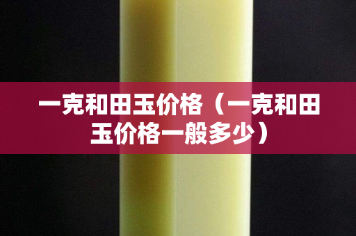 一克和田玉價格(一克和田玉價格一般多少) 一克和田玉價格(一克和田玉價格一般多少)