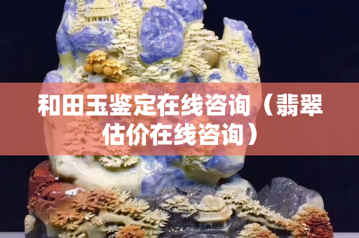 和田玉鑒定在線咨詢（翡翠估價在線咨詢）