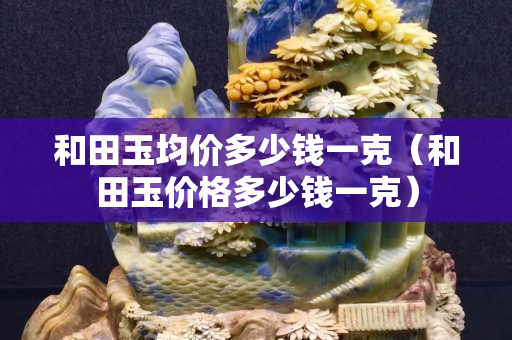 和田玉均價多少錢一克（和田玉價格多少錢一克）