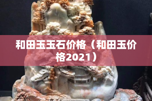 和田玉玉石價(jià)格（和田玉價(jià)格2021）