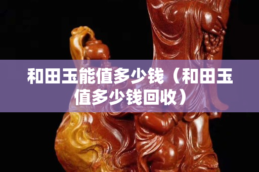 和田玉能值多少錢(和田玉值多少錢回收) 和田玉能值多少錢(和田玉值多少錢回收)