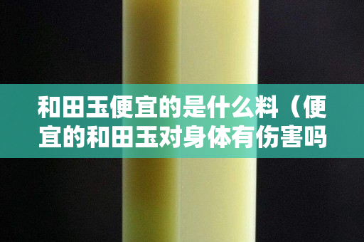 和田玉便宜的是什么料(便宜的和田玉對身體有傷害嗎) 和田玉便宜的是什么料(便宜的和田玉對身體有傷害嗎)
