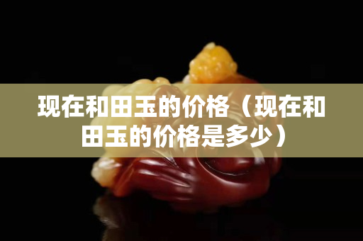 現在和田玉的價格（現在和田玉的價格是多少）