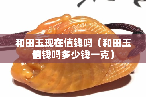 和田玉現在值錢嗎(和田玉值錢嗎多少錢一克) 和田玉現在值錢嗎(和田玉值錢嗎多少錢一克)
