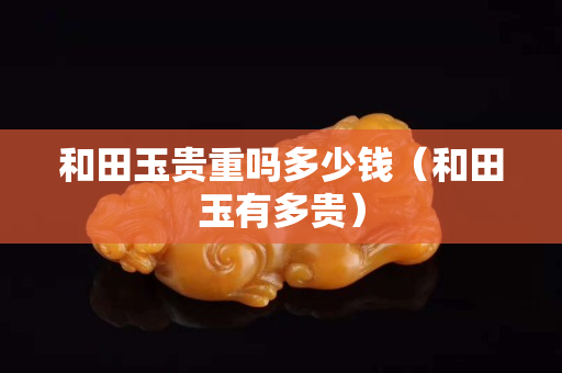 和田玉貴重嗎多少錢(qián)（和田玉有多貴）