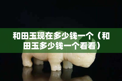 和田玉現(xiàn)在多少錢一個(和田玉多少錢一個看看) 和田玉現(xiàn)在多少錢一個(和田玉多少錢一個看看)