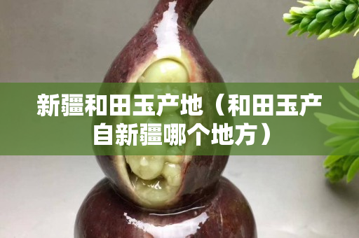 新疆和田玉產地(和田玉產自新疆哪個地方) 新疆和田玉產地(和田玉產自新疆哪個地方)
