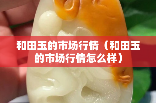和田玉的市場行情(和田玉的市場行情怎么樣) 和田玉的市場行情(和田玉的市場行情怎么樣)