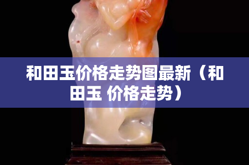 和田玉價格走勢圖最新(和田玉 價格走勢) 和田玉價格走勢圖最新(和田玉 價格走勢)
