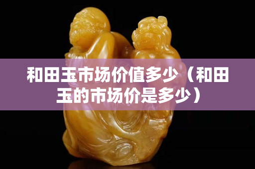 和田玉市場價值多少（和田玉的市場價是多少）