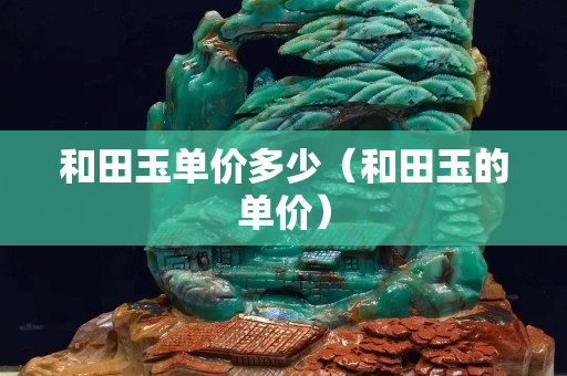 和田玉單價(jià)多少（和田玉的單價(jià)）