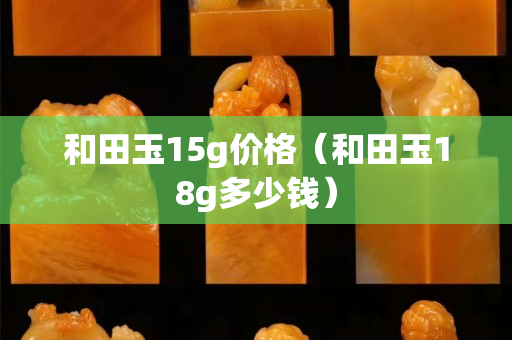 和田玉15g價格(和田玉18g多少錢) 和田玉15g價格(和田玉18g多少錢)