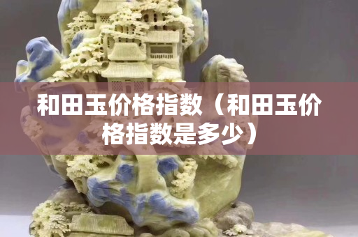 和田玉價格指數(和田玉價格指數是多少) 和田玉價格指數(和田玉價格指數是多少)