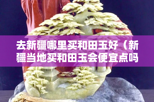 去新疆哪里買和田玉好(新疆當地買和田玉會便宜點嗎) 去新疆哪里買和田玉好(新疆當地買和田玉會便宜點嗎)