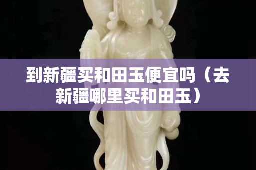 到新疆買和田玉便宜嗎（去新疆哪里買和田玉）