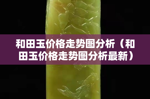 和田玉價格走勢圖分析(和田玉價格走勢圖分析最新) 和田玉價格走勢圖分析(和田玉價格走勢圖分析最新)