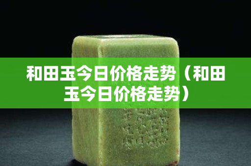 和田玉今日價格走勢（和田玉今日價格走勢）