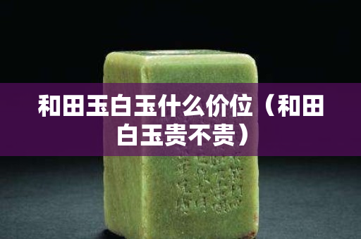 和田玉白玉什么價位（和田白玉貴不貴）