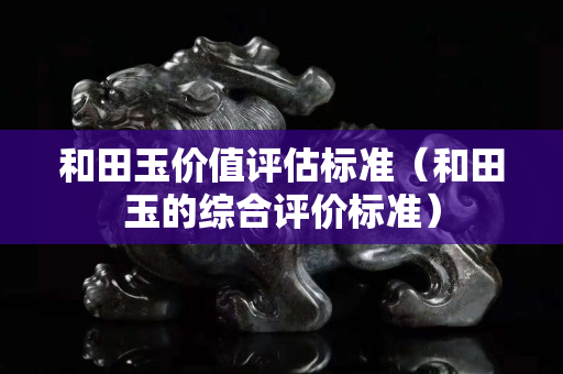 和田玉價值評估標準（和田玉的綜合評價標準）