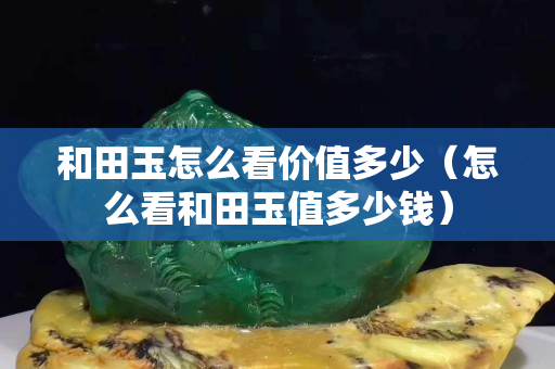 和田玉怎么看價值多少(怎么看和田玉值多少錢) 和田玉怎么看價值多少(怎么看和田玉值多少錢)