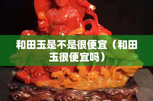 和田玉是不是很便宜（和田玉很便宜嗎）