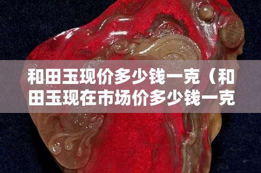 和田玉現(xiàn)價(jià)多少錢(qián)一克（和田玉現(xiàn)在市場(chǎng)價(jià)多少錢(qián)一克）