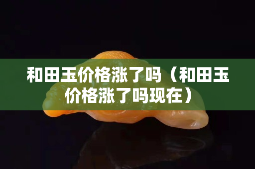 和田玉價格漲了嗎(和田玉價格漲了嗎現在) 和田玉價格漲了嗎(和田玉價格漲了嗎現在)