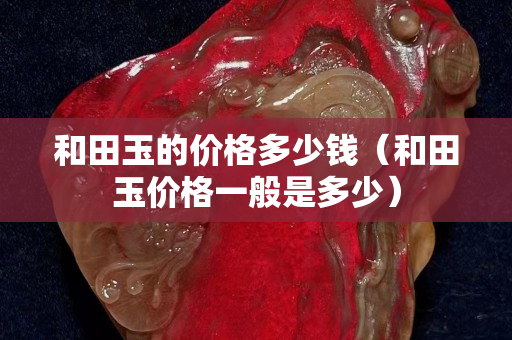 和田玉的價格多少錢(和田玉價格一般是多少) 和田玉的價格多少錢(和田玉價格一般是多少)