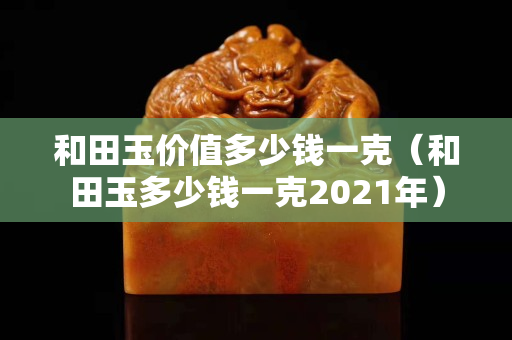 和田玉價值多少錢一克（和田玉多少錢一克2021年）