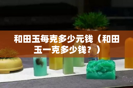 和田玉每克多少元錢(和田玉一克多少錢?) 和田玉每克多少元錢(和田玉一克多少錢?)