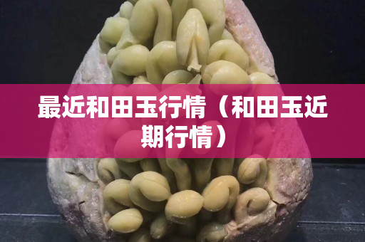 最近和田玉行情(和田玉近期行情) 最近和田玉行情(和田玉近期行情)