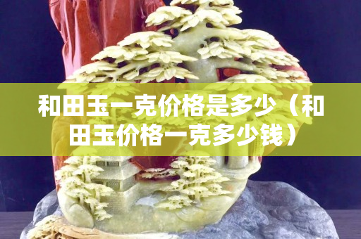 和田玉一克價格是多少(和田玉價格一克多少錢) 和田玉一克價格是多少(和田玉價格一克多少錢)