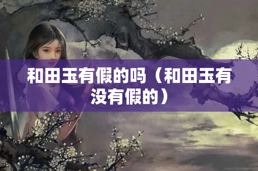 和田玉有假的嗎(和田玉有沒有假的) 和田玉有假的嗎(和田玉有沒有假的)