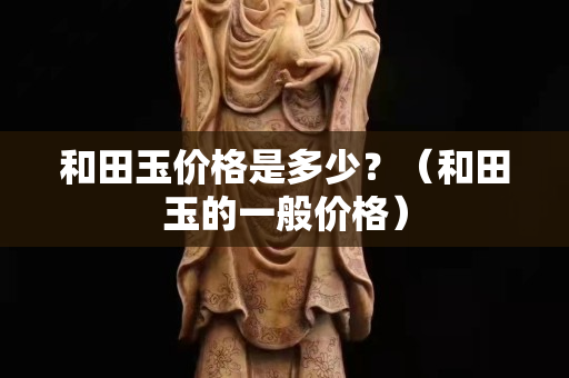 和田玉價格是多少？（和田玉的一般價格）