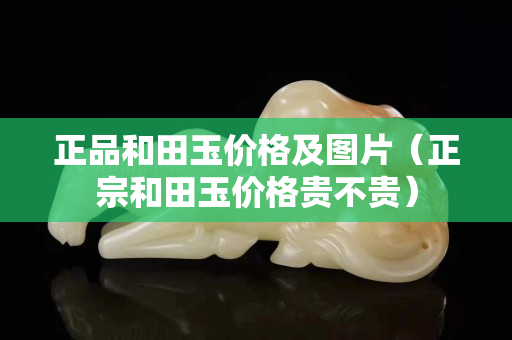 正品和田玉價格及圖片(正宗和田玉價格貴不貴) 正品和田玉價格及圖片(正宗和田玉價格貴不貴)