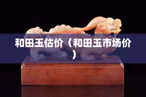 和田玉估價(jià)（和田玉市場(chǎng)價(jià)）