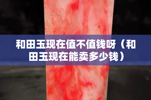 和田玉現在值不值錢呀（和田玉現在能賣多少錢）