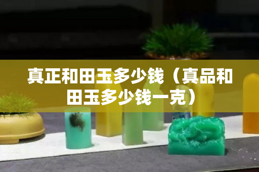 真正和田玉多少錢（真品和田玉多少錢一克）